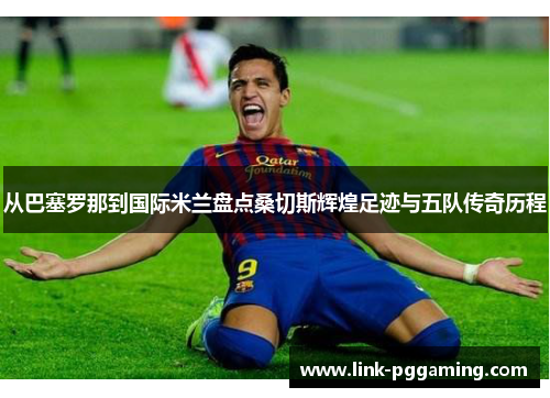 从巴塞罗那到国际米兰盘点桑切斯辉煌足迹与五队传奇历程
