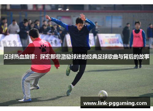 足球热血旋律:探索那些激励球迷的经典足球歌曲与背后的故事 足球热血旋律:探索那些激励球迷的经典足球歌曲与背后的故事