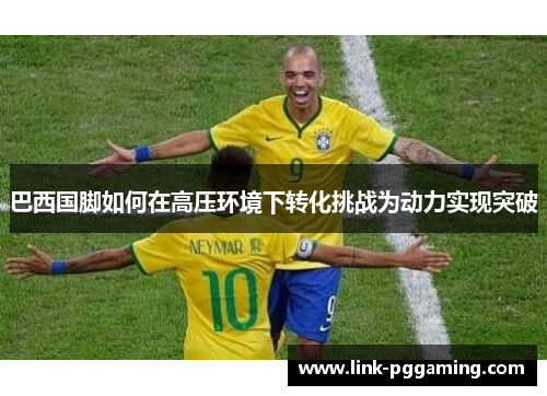 巴西国脚如何在高压环境下转化挑战为动力实现突破